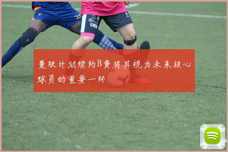 曼联计划续约B费将其视为未来核心球员的重要一环