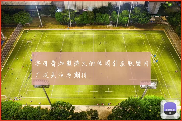 字母哥加盟热火的传闻引发联盟内广泛关注与期待