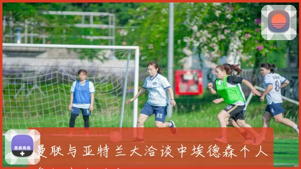 曼联与亚特兰大洽谈中埃德森个人条款尚未确定