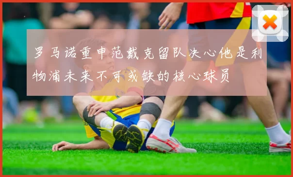 罗马诺重申范戴克留队决心他是利物浦未来不可或缺的核心球员