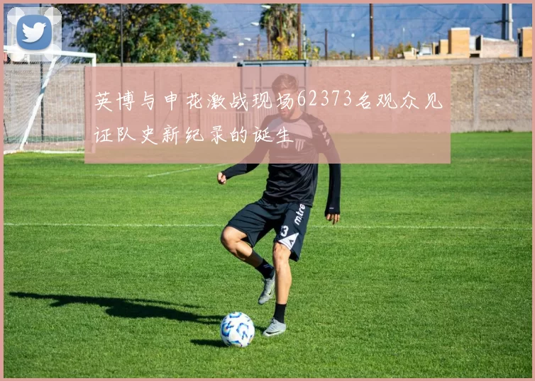 英博与申花激战现场62373名观众见证队史新纪录的诞生