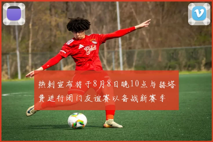 热刺宣布将于8月8日晚10点与赫塔费进行闭门友谊赛以备战新赛季