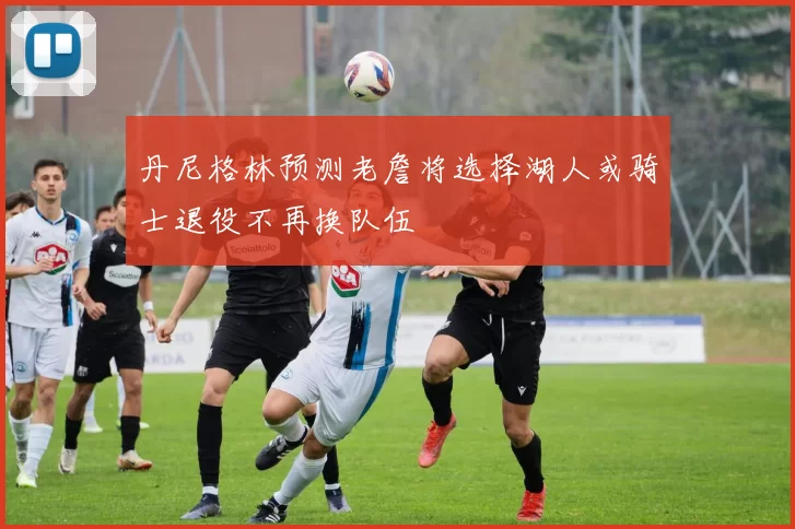 丹尼格林预测老詹将选择湖人或骑士退役不再换队伍