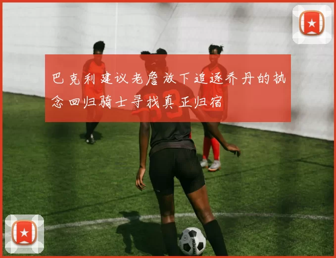 巴克利建议老詹放下追逐乔丹的执念回归骑士寻找真正归宿