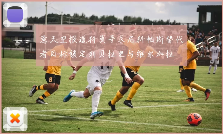 意天空报道科莫寻求尼科帕斯替代者目标锁定利贝拉里与维尔加拉