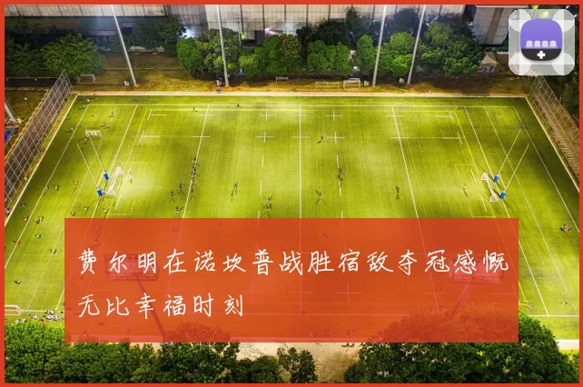 费尔明在诺坎普战胜宿敌夺冠感慨无比幸福时刻