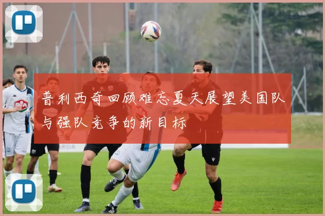 普利西奇回顾难忘夏天展望美国队与强队竞争的新目标