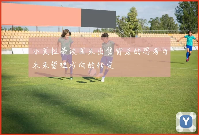 小莫拉蒂谈国米出售背后的思考与未来管理方向的转变