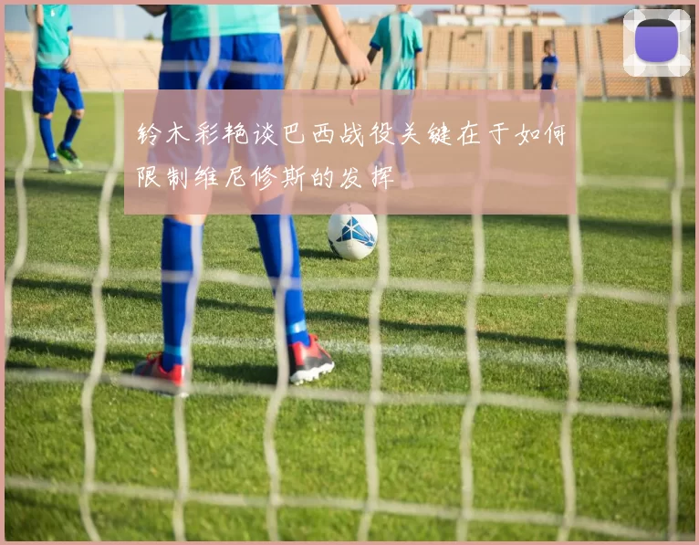 铃木彩艳谈巴西战役关键在于如何限制维尼修斯的发挥