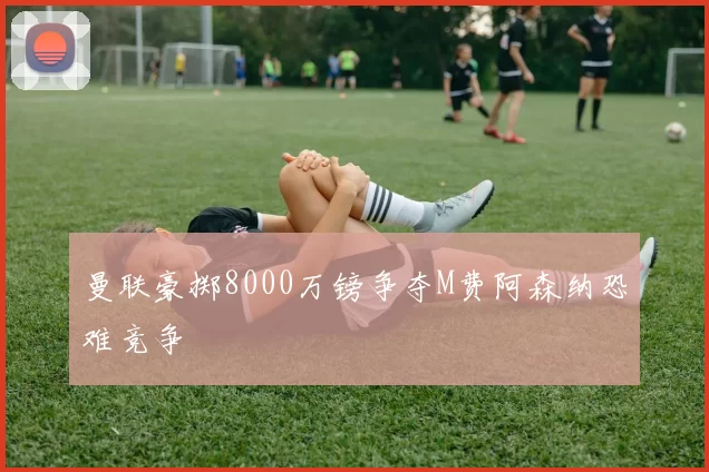 曼联豪掷8000万镑争夺M费阿森纳恐难竞争